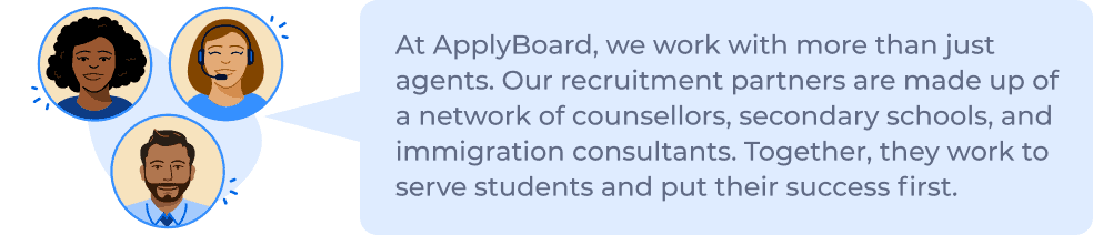 At ApplyBoard, we work with more than just agents. Our recruitment partners are made up of a network of counsellors, secondary schools, and immigration consultants. Together, they work to serve students and put their success first.