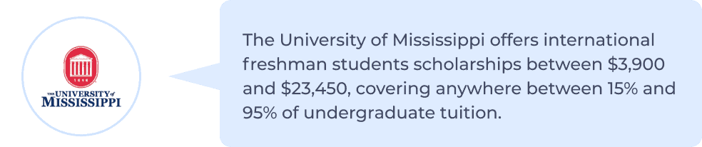 University of Mississippi offers international freshman students scholarships between $3,900 and $23,450, covering anywhere between 15% to 95% of undergraduate tuition.