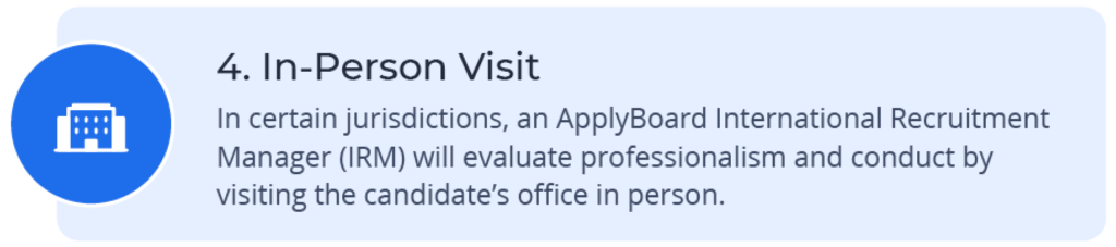 In-Person Visit – In certain jurisdictions, an ApplyBoard International Recruitment Manager (IRM) will visit the candidate’s office in person.